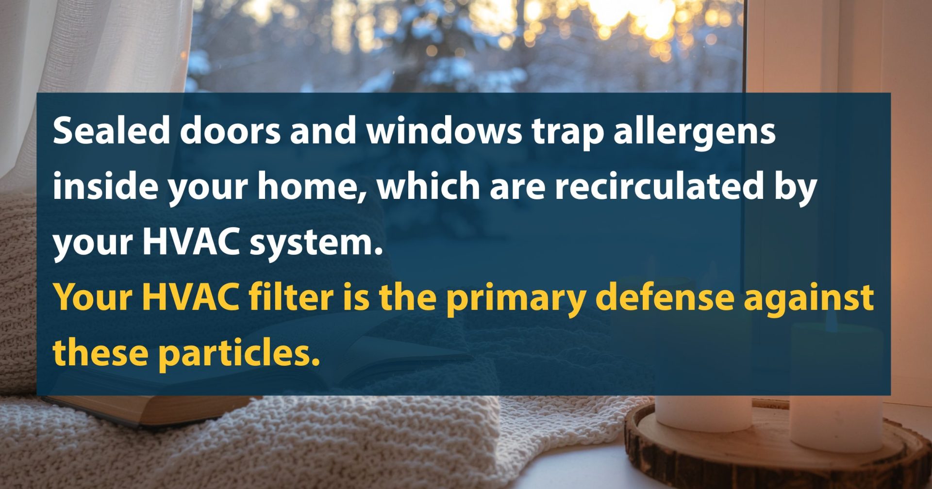 Sealed doors and windows trap allergens inside your home, which are recirculated by your HVAC system. Your HVAC filter is the primary defense against these particles.